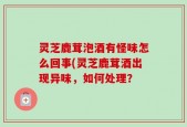灵芝鹿茸泡酒有怪味怎么回事(灵芝鹿茸酒出现异味，如何处理？
