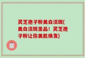 灵芝孢子粉美白淡斑(美白淡斑圣品！灵芝孢子粉让你美肌焕发)