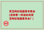 灵芝枸杞桂圆麦冬煮水(怎样煮一杯滋补的灵芝枸杞桂圆麦冬水？)