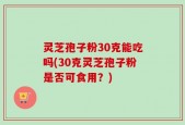 灵芝孢子粉30克能吃吗(30克灵芝孢子粉是否可食用？)