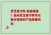 灵芝孢子粉 能做微商？请问灵芝孢子粉可以做为初级农产品销售吗你