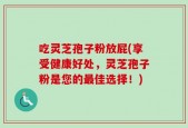 吃灵芝孢子粉放屁(享受健康好处，灵芝孢子粉是您的最佳选择！)