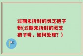 过期未拆封的灵芝孢子粉(过期未拆封的灵芝孢子粉，如何处理？)