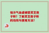 怕冷气血虚破壁灵芝孢子粉？了解灵芝孢子粉的功效与使用方法？