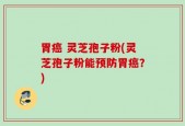 胃癌 灵芝孢子粉(灵芝孢子粉能预防胃癌？)