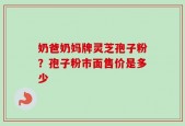 奶爸奶妈牌灵芝孢子粉？孢子粉市面售价是多少