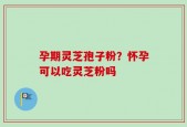 孕期灵芝孢子粉？怀孕可以吃灵芝粉吗