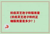 抗癌灵芝孢子粉服用量(抗癌灵芝孢子粉的正确服用量是多少？)