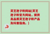 灵芝孢子粉网站(灵芝孢子粉官方网站，提供高品质灵芝孢子粉产品及科普指南。)