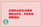 天恩祥水灵芝(天恩祥搭配水灵芝，为您带来健康福祉)