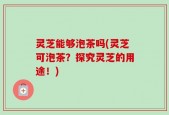 灵芝能够泡茶吗(灵芝可泡茶？探究灵芝的用途！)