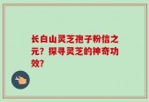长白山灵芝孢子粉信之元？探寻灵芝的神奇功效？