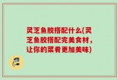 灵芝鱼胶搭配什么(灵芝鱼胶搭配完美食材，让你的菜肴更加美味)