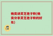 杨奕讲灵芝孢子粉(杨奕分享灵芝孢子粉的好处)