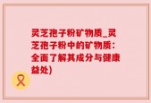 灵芝孢子粉矿物质_灵芝孢子粉中的矿物质：全面了解其成分与健康益处)