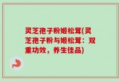 灵芝孢子粉姬松茸(灵芝孢子粉与姬松茸：双重功效，养生佳品)