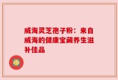 威海灵芝孢子粉：来自威海的健康宝藏养生滋补佳品