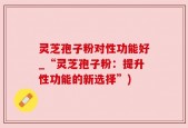 灵芝孢子粉对性功能好_“灵芝孢子粉：提升性功能的新选择”)