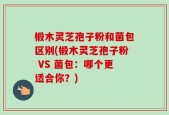 椴木灵芝孢子粉和菌包区别(椴木灵芝孢子粉 VS 菌包：哪个更适合你？)