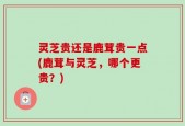 灵芝贵还是鹿茸贵一点(鹿茸与灵芝，哪个更贵？)