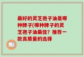 最好的灵芝孢子油是哪种牌子(哪种牌子的灵芝孢子油最佳？推荐一款高质量的选择