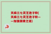 天麻三七灵芝孢子粉(天麻三七灵芝孢子粉——加强健康之道)