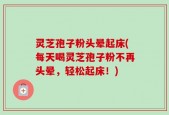 灵芝孢子粉头晕起床(每天喝灵芝孢子粉不再头晕，轻松起床！)