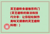 灵芝磨粉食谱推荐窍门(灵芝磨粉的做法和技巧分享：让你轻松制作美味又健康的灵芝磨粉料理！)