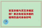 岩藻多糖与灵芝多糖区别？里边有岩藻多糖的植物饮品对身体好吗