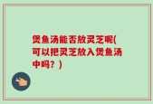 煲鱼汤能否放灵芝呢(可以把灵芝放入煲鱼汤中吗？)