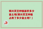 银川灵芝种植面积多少亩土地(银川灵芝种植占用了多少亩土地？)
