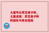 儿童可以灵芝孢子粉_儿童适用：灵芝孢子粉的益处与安全指南