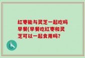 红枣能与灵芝一起吃吗早餐(早餐吃红枣和灵芝可以一起食用吗？