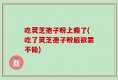 吃灵芝孢子粉上瘾了(吃了灵芝孢子粉后欲罢不能)