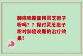 肺癌晚期能用灵芝孢子粉吗？？探讨灵芝孢子粉对肺癌晚期的治疗效果？