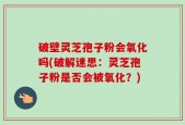 破壁灵芝孢子粉会氧化吗(破解迷思：灵芝孢子粉是否会被氧化？)