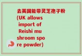 去英国能带灵芝孢子粉(UK allows import of Reishi mushroom spore powder)