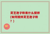 灵芝孢子粉用什么搅拌(如何搅拌灵芝孢子粉？)