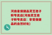 河南省保健品灵芝孢子粉专卖店(河南灵芝孢子粉专卖店：享受保健品的自然好处)