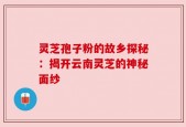 灵芝孢子粉的故乡探秘：揭开云南灵芝的神秘面纱
