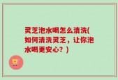 灵芝泡水喝怎么清洗(如何清洗灵芝，让你泡水喝更安心？)
