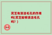 灵芝有清洁毛孔的作用吗(灵芝能够清洁毛孔吗？)