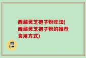 西藏灵芝孢子粉吃法(西藏灵芝孢子粉的推荐食用方式)