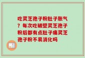 吃灵芝孢子粉肚子胀气？每次吃破壁灵芝孢子粉后都有点肚子痛灵芝孢子粉不易消化吗