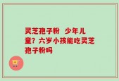 灵芝孢子粉  少年儿童？六岁小孩能吃灵芝孢子粉吗