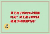 灵芝孢子粉的每次服用时间？灵芝孢子粉的正确用法和服用时间？