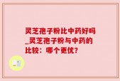 灵芝孢子粉比中药好吗_灵芝孢子粉与中药的比较：哪个更优？