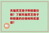天猫灵芝孢子粉胶囊价格？了解天猫灵芝孢子粉胶囊的价格和购买渠道？