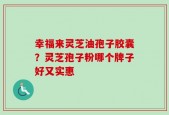 幸福来灵芝油孢子胶囊？灵芝孢子粉哪个牌子好又实惠