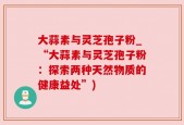 大蒜素与灵芝孢子粉_“大蒜素与灵芝孢子粉：探索两种天然物质的健康益处”)